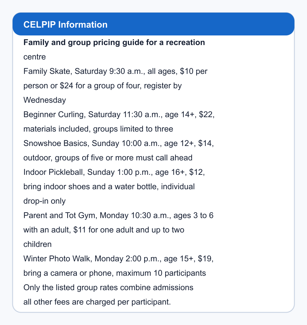 Family and group pricing guide for a recreation centre. Family Skate, Saturday 9:30 a.m., all ages, $10 per person or $24 for a group of four, register by Wednesday; Beginner Curling, Saturday 11:30 a.m., age 14+, $22, materials included, groups limited to three; Snowshoe Basics, Sunday 10:00 a.m., age 12+, $14, outdoor, groups of five or more must call ahead; Indoor Pickleball, Sunday 1:00 p.m., age 16+, $12, bring indoor shoes and a water bottle, individual drop-in only; Parent and Tot Gym, Monday 10:30 a.m., ages 3 to 6 with an adult, $11 for one adult and up to two children; Winter Photo Walk, Monday 2:00 p.m., age 15+, $19, bring a camera or phone, maximum 10 participants. Only the listed group rates combine admissions; all other fees are charged per participant.