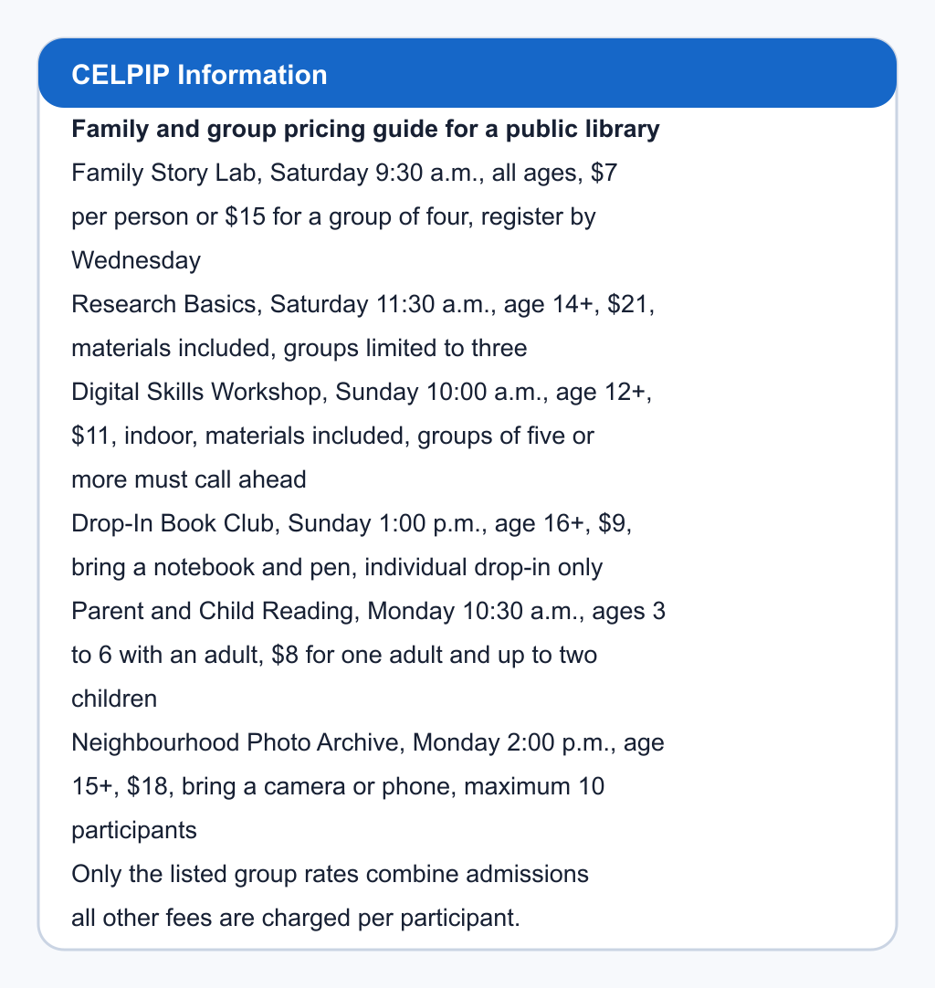 Family and group pricing guide for a public library. Family Story Lab, Saturday 9:30 a.m., all ages, $7 per person or $15 for a group of four, register by Wednesday; Research Basics, Saturday 11:30 a.m., age 14+, $21, materials included, groups limited to three; Digital Skills Workshop, Sunday 10:00 a.m., age 12+, $11, indoor, materials included, groups of five or more must call ahead; Drop-In Book Club, Sunday 1:00 p.m., age 16+, $9, bring a notebook and pen, individual drop-in only; Parent and Child Reading, Monday 10:30 a.m., ages 3 to 6 with an adult, $8 for one adult and up to two children; Neighbourhood Photo Archive, Monday 2:00 p.m., age 15+, $18, bring a camera or phone, maximum 10 participants. Only the listed group rates combine admissions; all other fees are charged per participant.