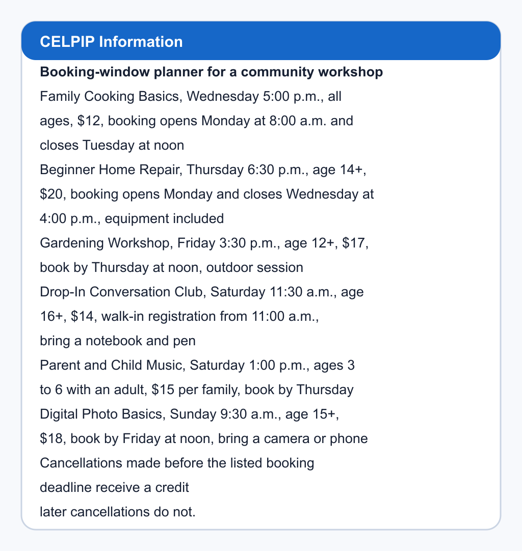 Booking-window planner for a community workshop. Family Cooking Basics, Wednesday 5:00 p.m., all ages, $12, booking opens Monday at 8:00 a.m. and closes Tuesday at noon; Beginner Home Repair, Thursday 6:30 p.m., age 14+, $20, booking opens Monday and closes Wednesday at 4:00 p.m., equipment included; Gardening Workshop, Friday 3:30 p.m., age 12+, $17, book by Thursday at noon, outdoor session; Drop-In Conversation Club, Saturday 11:30 a.m., age 16+, $14, walk-in registration from 11:00 a.m., bring a notebook and pen; Parent and Child Music, Saturday 1:00 p.m., ages 3 to 6 with an adult, $15 per family, book by Thursday; Digital Photo Basics, Sunday 9:30 a.m., age 15+, $18, book by Friday at noon, bring a camera or phone. Cancellations made before the listed booking deadline receive a credit; later cancellations do not.