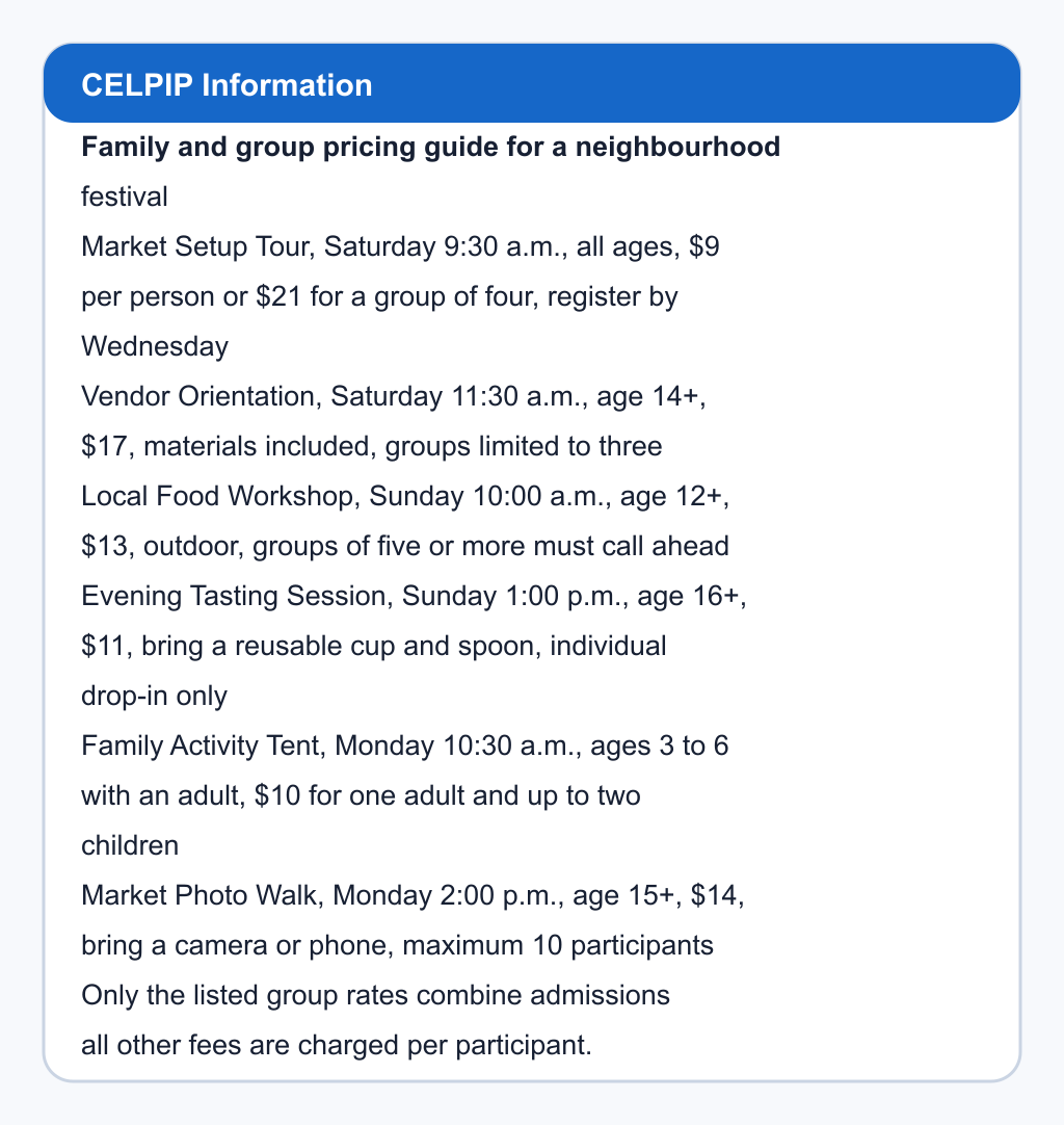 Family and group pricing guide for a neighbourhood festival. Market Setup Tour, Saturday 9:30 a.m., all ages, $9 per person or $21 for a group of four, register by Wednesday; Vendor Orientation, Saturday 11:30 a.m., age 14+, $17, materials included, groups limited to three; Local Food Workshop, Sunday 10:00 a.m., age 12+, $13, outdoor, groups of five or more must call ahead; Evening Tasting Session, Sunday 1:00 p.m., age 16+, $11, bring a reusable cup and spoon, individual drop-in only; Family Activity Tent, Monday 10:30 a.m., ages 3 to 6 with an adult, $10 for one adult and up to two children; Market Photo Walk, Monday 2:00 p.m., age 15+, $14, bring a camera or phone, maximum 10 participants. Only the listed group rates combine admissions; all other fees are charged per participant.