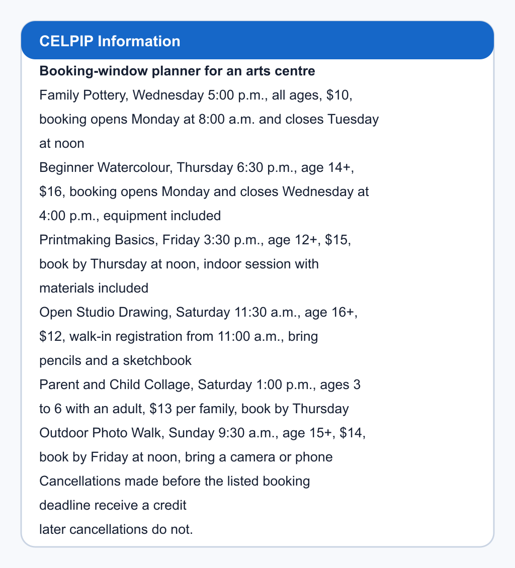 Booking-window planner for an arts centre. Family Pottery, Wednesday 5:00 p.m., all ages, $10, booking opens Monday at 8:00 a.m. and closes Tuesday at noon; Beginner Watercolour, Thursday 6:30 p.m., age 14+, $16, booking opens Monday and closes Wednesday at 4:00 p.m., equipment included; Printmaking Basics, Friday 3:30 p.m., age 12+, $15, book by Thursday at noon, indoor session with materials included; Open Studio Drawing, Saturday 11:30 a.m., age 16+, $12, walk-in registration from 11:00 a.m., bring pencils and a sketchbook; Parent and Child Collage, Saturday 1:00 p.m., ages 3 to 6 with an adult, $13 per family, book by Thursday; Outdoor Photo Walk, Sunday 9:30 a.m., age 15+, $14, book by Friday at noon, bring a camera or phone. Cancellations made before the listed booking deadline receive a credit; later cancellations do not.